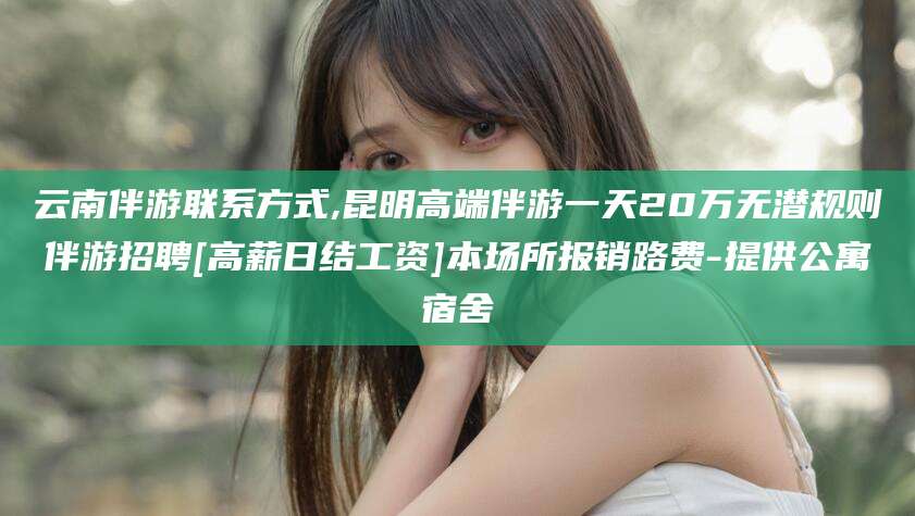 广西云南伴游联系方式,昆明高端伴游一天20万无潜规则伴游招聘[高薪日结工资]本场所报销路费-提供公寓宿舍