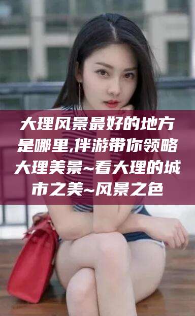 广西大理风景最好的地方是哪里,伴游带你领略大理美景~看大理的城市之美~风景之色