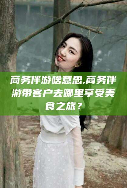 广西商务伴游啥意思,商务伴游带客户去哪里享受美食之旅？