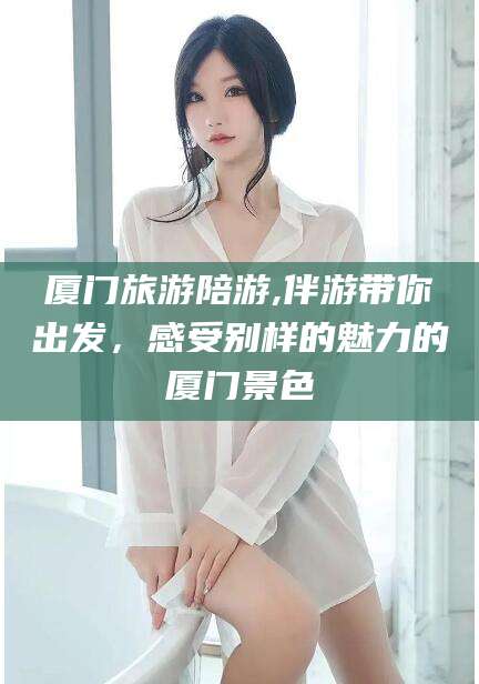 广西厦门旅游陪游,伴游带你出发，感受别样的魅力的厦门景色