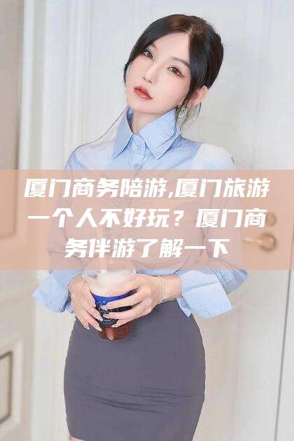 广西厦门商务陪游,厦门旅游一个人不好玩？厦门商务伴游了解一下