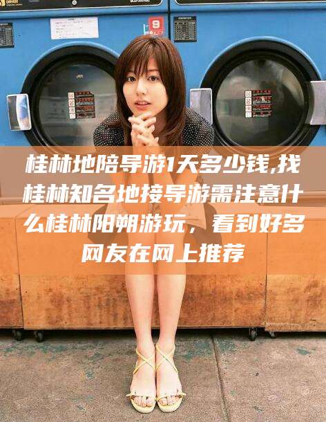 广西桂林地陪导游1天多少钱,找桂林知名地接导游需注意什么桂林阳朔游玩，看到好多网友在网上推荐