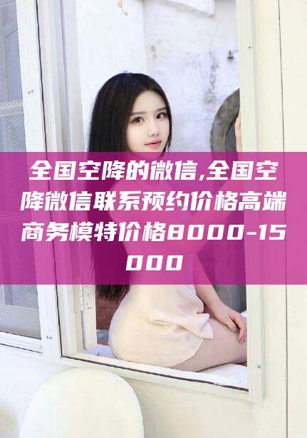 广西全国空降的微信,全国空降微信联系预约价格高端商务模特价格8000-15000
