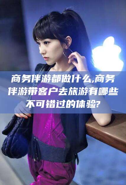 广西商务伴游都做什么,商务伴游带客户去旅游有哪些不可错过的体验?