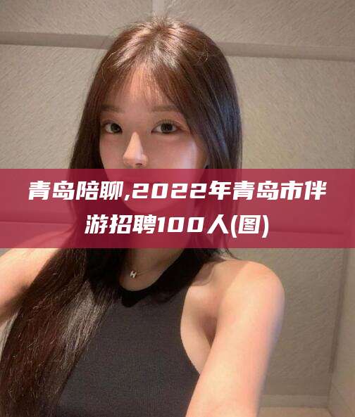 广西青岛陪聊,2022年青岛市伴游招聘100人(图)