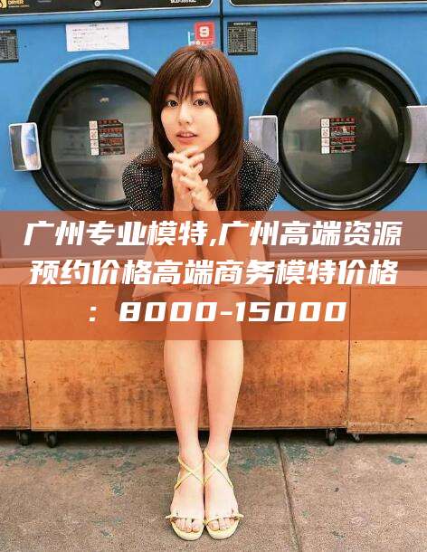 广西广州专业模特,广州高端资源预约价格高端商务模特价格：8000-15000