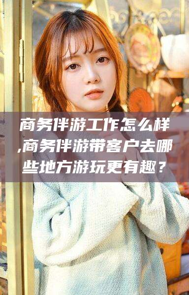 广西商务伴游工作怎么样,商务伴游带客户去哪些地方游玩更有趣？