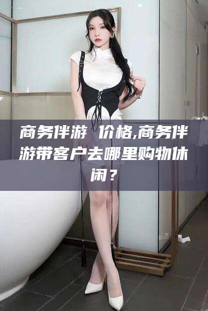 广西商务伴游 价格,商务伴游带客户去哪里购物休闲？