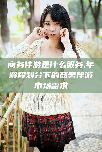 广西商务伴游是什么服务,年龄段划分下的商务伴游市场需求