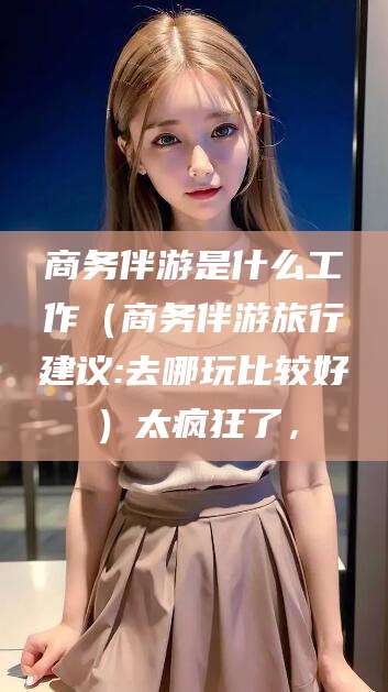 广西商务伴游是什么工作（商务伴游旅行建议:去哪玩比较好）太疯狂了，