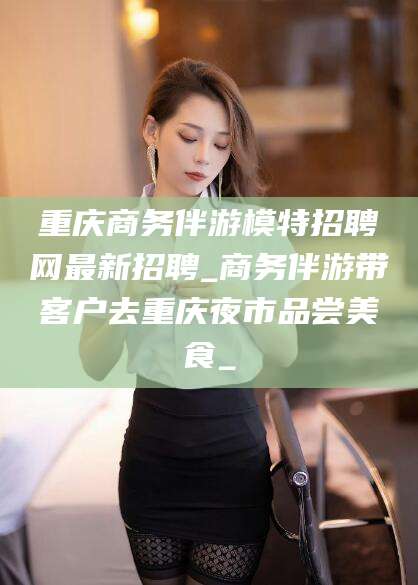 广西重庆商务伴游模特招聘网最新招聘_商务伴游带客户去重庆夜市品尝美食_