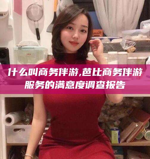 广西什么叫商务伴游,芭比商务伴游服务的满意度调查报告