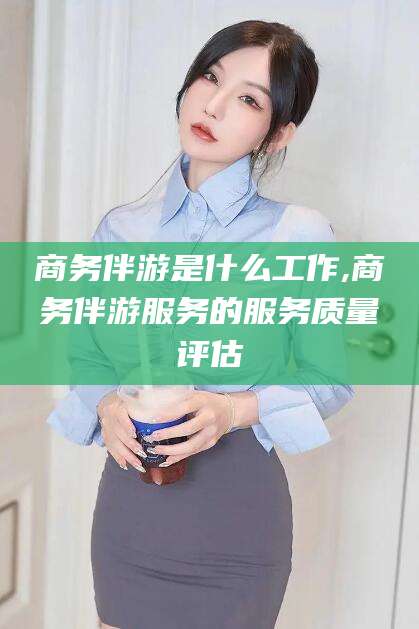 广西商务伴游是什么工作,商务伴游服务的服务质量评估