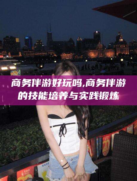 广西商务伴游好玩吗,商务伴游的技能培养与实践锻炼