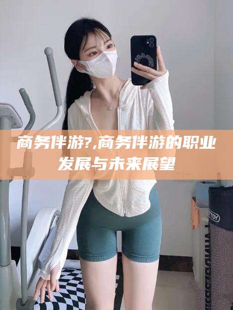 广西商务伴游?,商务伴游的职业发展与未来展望