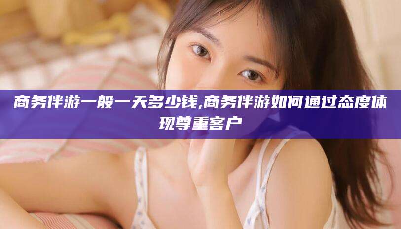 广西商务伴游一般一天多少钱,商务伴游如何通过态度体现尊重客户