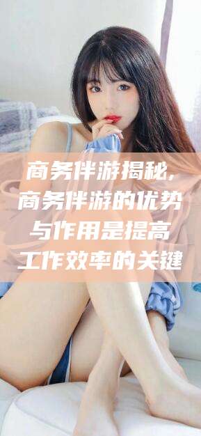 广西商务伴游揭秘,商务伴游的优势与作用是提高工作效率的关键