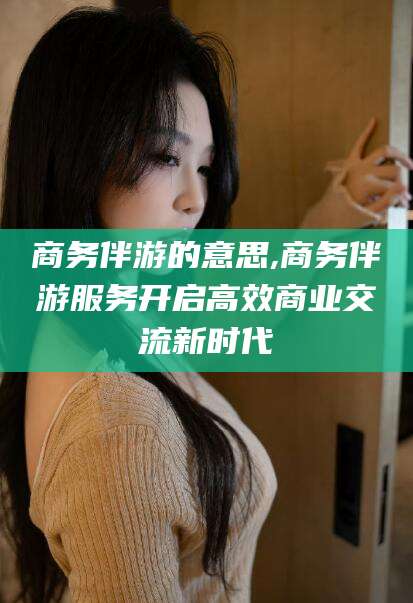 广西商务伴游的意思,商务伴游服务开启高效商业交流新时代