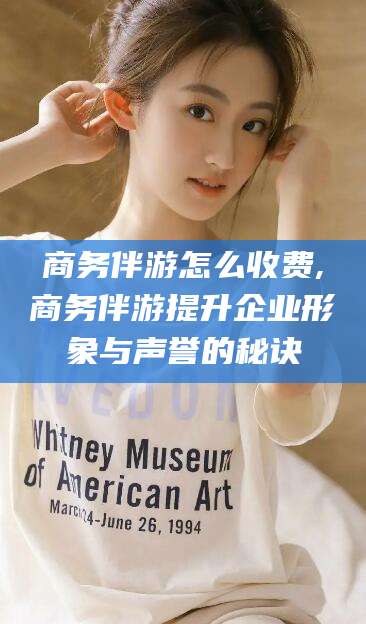 广西商务伴游怎么收费,商务伴游提升企业形象与声誉的秘诀