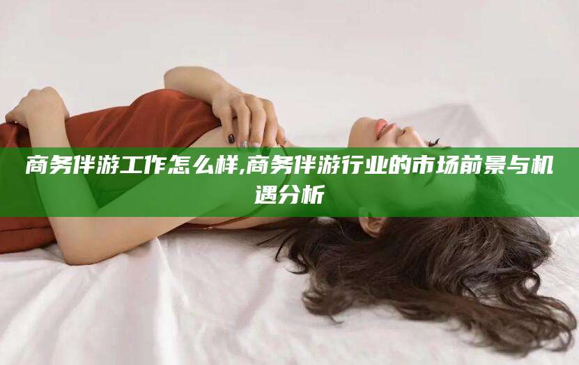 广西商务伴游工作怎么样,商务伴游行业的市场前景与机遇分析